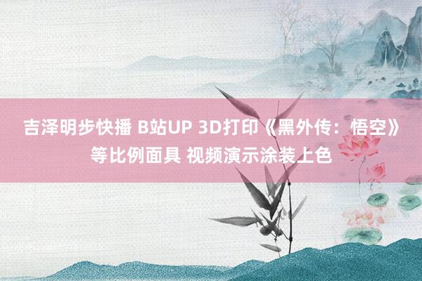 吉泽明步快播 B站UP 3D打印《黑外传：悟空》等比例面具 视频演示涂装上色