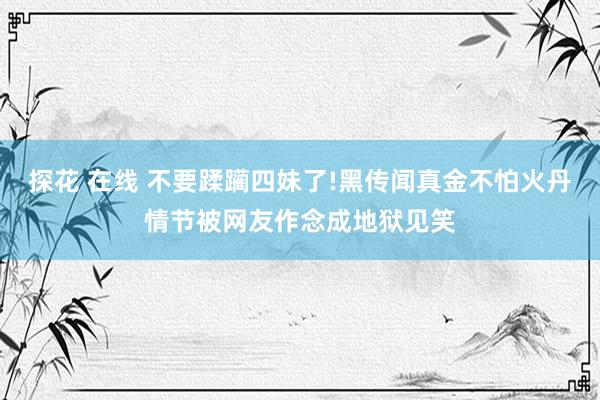 探花 在线 不要蹂躏四妹了!黑传闻真金不怕火丹情节被网友作念成地狱见笑