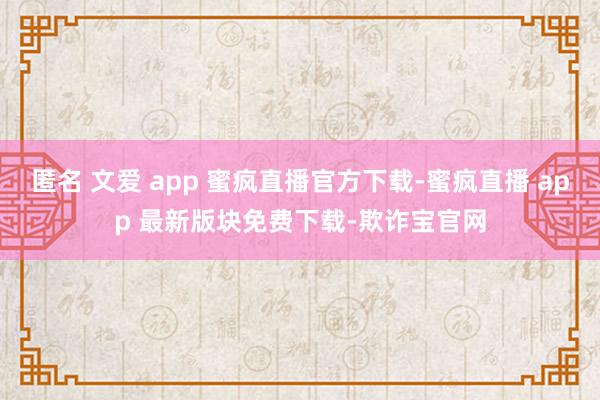 匿名 文爱 app 蜜疯直播官方下载-蜜疯直播 app 最新版块免费下载-欺诈宝官网