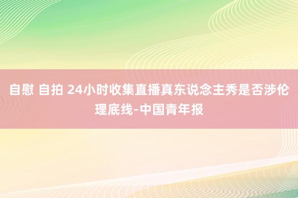 自慰 自拍 24小时收集直播真东说念主秀是否涉伦理底线-中国青年报