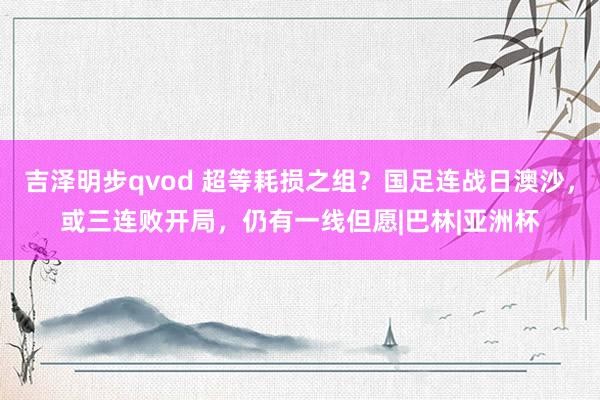 吉泽明步qvod 超等耗损之组？国足连战日澳沙，或三连败开局，仍有一线但愿|巴林|亚洲杯