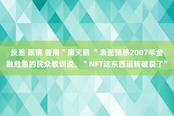 反差 眼镜 曾用＂黑天鹅 ＂表面预感2007年金融危急的民众教训说，＂NFT这东西运转破裂了”