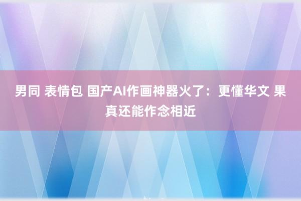 男同 表情包 国产AI作画神器火了：更懂华文 果真还能作念相近