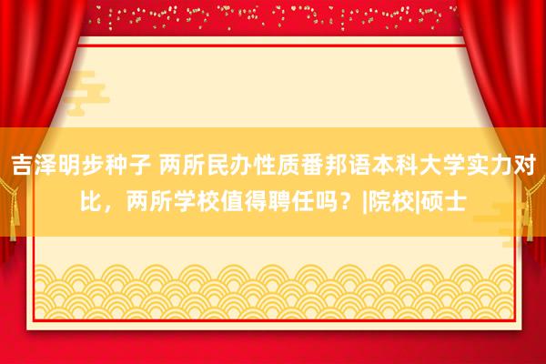 吉泽明步种子 两所民办性质番邦语本科大学实力对比，两所学校值得聘任吗？|院校|硕士