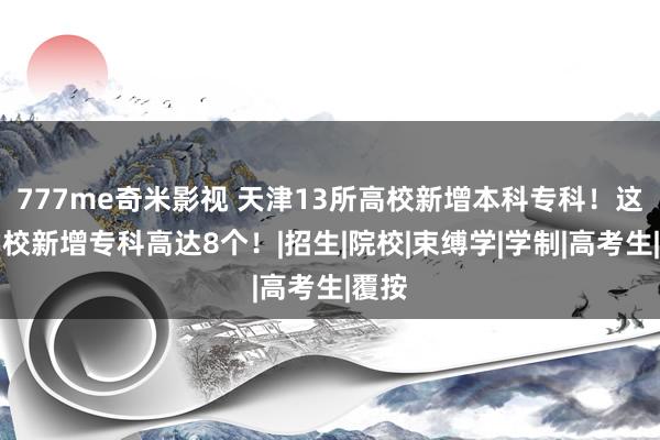 777me奇米影视 天津13所高校新增本科专科！这所学校新增专科高达8个！|招生|院校|束缚学|学制|高考生|覆按