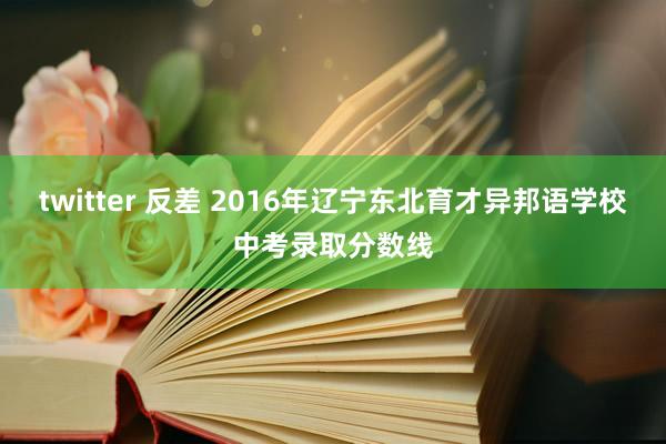 twitter 反差 2016年辽宁东北育才异邦语学校中考录取分数线