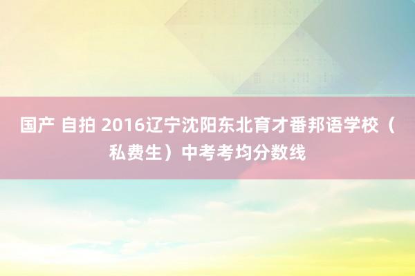 国产 自拍 2016辽宁沈阳东北育才番邦语学校（私费生）中考考均分数线