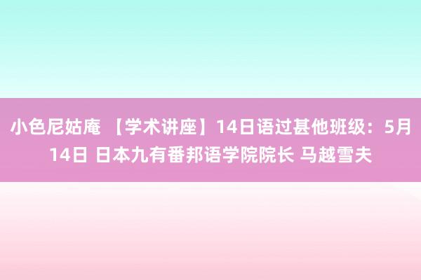 小色尼姑庵 【学术讲座】14日语过甚他班级：5月14日 日本九有番邦语学院院长 马越雪夫