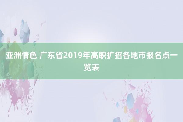 亚洲情色 广东省2019年高职扩招各地市报名点一览表