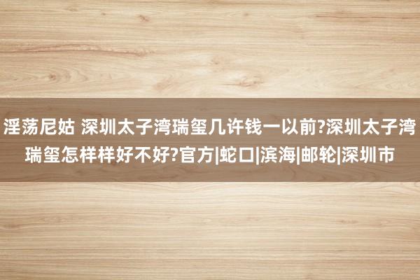 淫荡尼姑 深圳太子湾瑞玺几许钱一以前?深圳太子湾瑞玺怎样样好不好?官方|蛇口|滨海|邮轮|深圳市