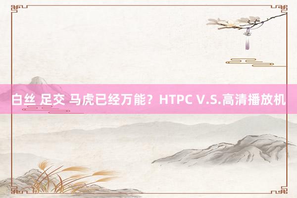 白丝 足交 马虎已经万能？HTPC V.S.高清播放机