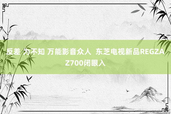 反差 为不知 万能影音众人  东芝电视新品REGZAZ700闭眼入