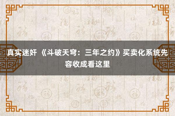 真实迷奸 《斗破天穹：三年之约》买卖化系统先容收成看这里