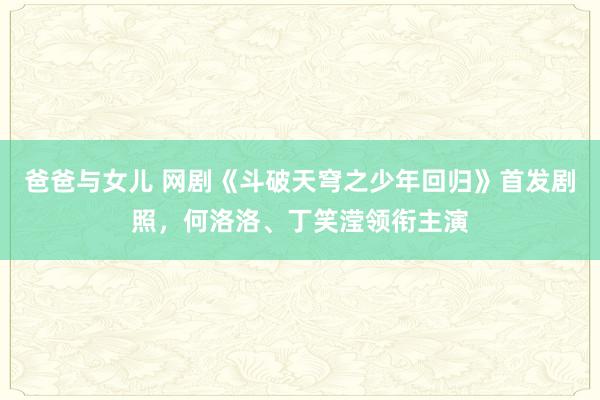 爸爸与女儿 网剧《斗破天穹之少年回归》首发剧照，何洛洛、丁笑滢领衔主演