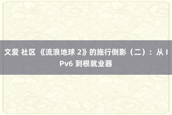 文爱 社区 《流浪地球 2》的施行倒影（二）：从 IPv6 到根就业器