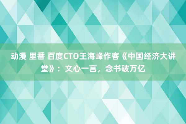 动漫 里番 百度CTO王海峰作客《中国经济大讲堂》：文心一言，念书破万亿