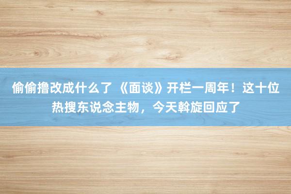 偷偷撸改成什么了 《面谈》开栏一周年！这十位热搜东说念主物，今天斡旋回应了