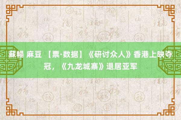 蘇暢 麻豆 【票·数据】《研讨众人》香港上映夺冠，《九龙城寨》退居亚军