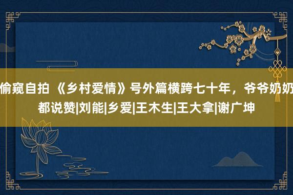 偷窥自拍 《乡村爱情》号外篇横跨七十年，爷爷奶奶都说赞|刘能|乡爱|王木生|王大拿|谢广坤