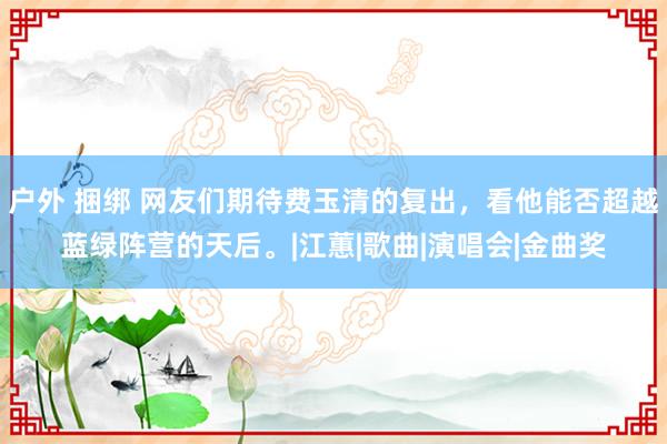 户外 捆绑 网友们期待费玉清的复出，看他能否超越蓝绿阵营的天后。|江蕙|歌曲|演唱会|金曲奖