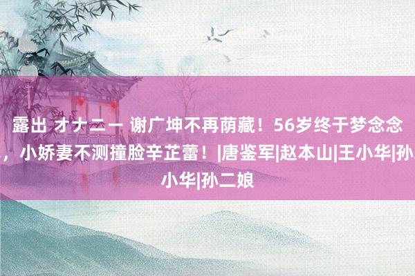 露出 オナニー 谢广坤不再荫藏！56岁终于梦念念成真，小娇妻不测撞脸辛芷蕾！|唐鉴军|赵本山|王小华|孙二娘