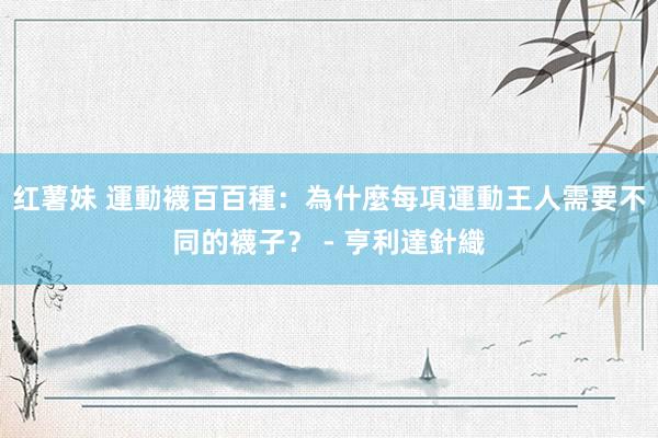 红薯妹 運動襪百百種：為什麼每項運動王人需要不同的襪子？ - 亨利達針織