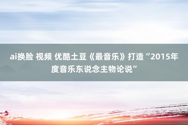 ai换脸 视频 优酷土豆《最音乐》打造“2015年度音乐东说念主物论说”