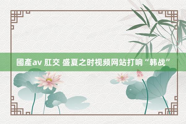 國產av 肛交 盛夏之时视频网站打响“韩战”