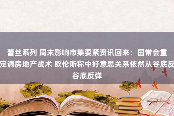 蕾丝系列 周末影响市集要紧资讯回来：国常会重磅定调房地产战术 欧伦斯称中好意思关系依然从谷底反弹