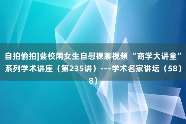 自拍偷拍]藝校兩女生自慰裸聊視頻 “商学大讲堂”系列学术讲座（第235讲）---学术名家讲坛（58）