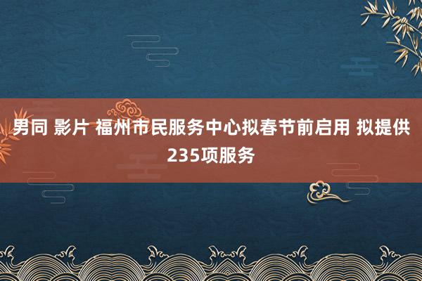 男同 影片 福州市民服务中心拟春节前启用 拟提供235项服务