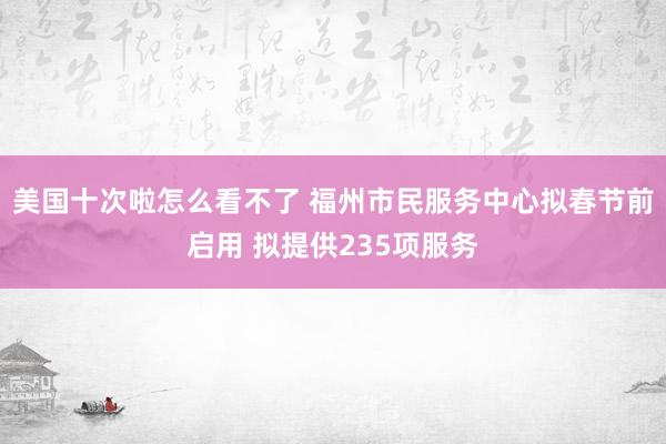 美国十次啦怎么看不了 福州市民服务中心拟春节前启用 拟提供235项服务