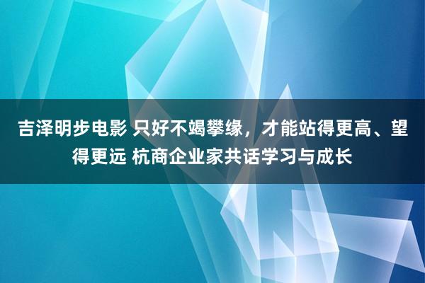 吉泽明步电影 只好不竭攀缘，才能站得更高、望得更远 杭商企业家共话学习与成长