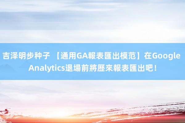 吉泽明步种子 【通用GA報表匯出模范】在Google Analytics退場前將歷來報表匯出吧！