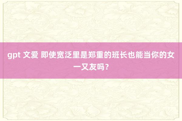 gpt 文爱 即使宽泛里是郑重的班长也能当你的女一又友吗？