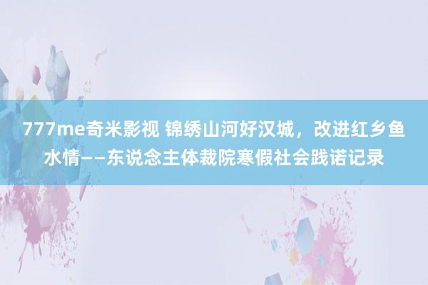 777me奇米影视 锦绣山河好汉城，改进红乡鱼水情——东说念主体裁院寒假社会践诺记录