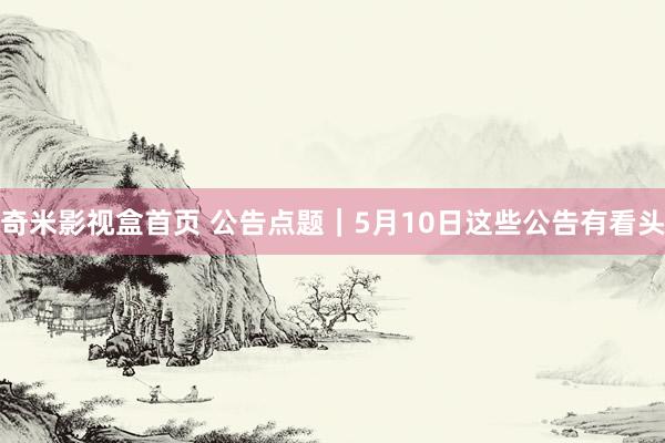 奇米影视盒首页 公告点题｜5月10日这些公告有看头