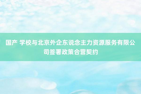 国产 学校与北京外企东说念主力资源服务有限公司签署政策合营契约