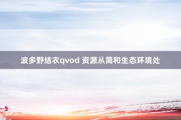 波多野结衣qvod 资源从简和生态环境处