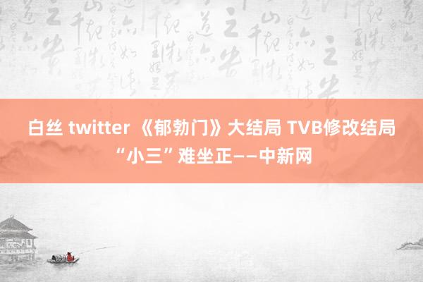 白丝 twitter 《郁勃门》大结局 TVB修改结局“小三”难坐正——中新网