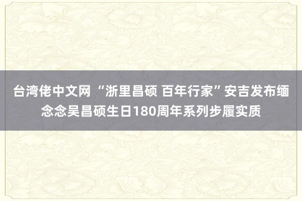 台湾佬中文网 “浙里昌硕 百年行家”安吉发布缅念念吴昌硕生日180周年系列步履实质