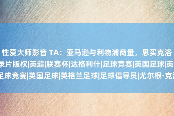 性爱大师影音 TA：亚马逊与利物浦商量，思买克洛普带队最终赛季的记录片版权|英超|联赛杯|达格利什|足球竞赛|英国足球|英格兰足球|足球倡导员|尤尔根·克洛普