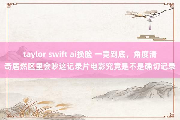 taylor swift ai换脸 一竞到底，角度清奇居然区里会吵这记录片电影究竟是不是确切记录