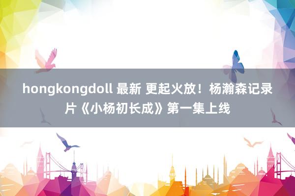 hongkongdoll 最新 更起火放！杨瀚森记录片《小杨初长成》第一集上线