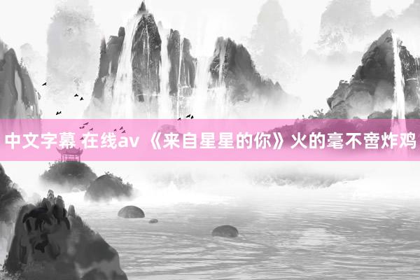 中文字幕 在线av 《来自星星的你》火的毫不啻炸鸡