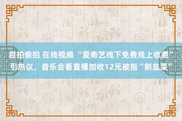 自拍偷拍 在线视频 “爱奇艺线下免费线上收费”引热议，音乐会看直播加收12元被指“割韭菜”