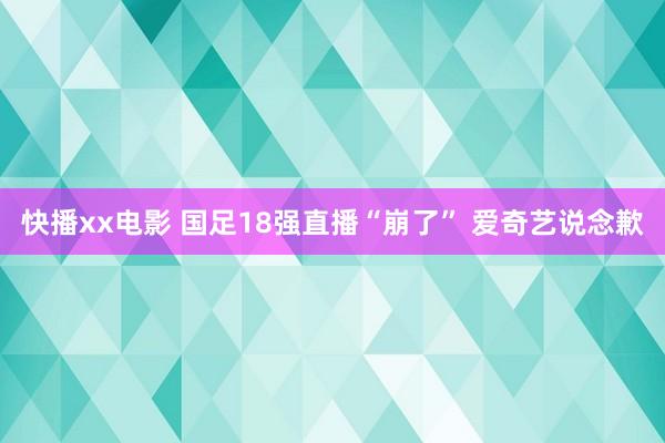 快播xx电影 国足18强直播“崩了” 爱奇艺说念歉