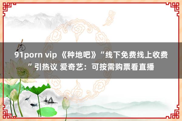 91porn vip 《种地吧》“线下免费线上收费”引热议 爱奇艺：可按需购票看直播