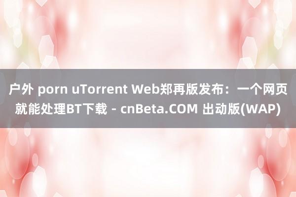 户外 porn uTorrent Web郑再版发布：一个网页就能处理BT下载 - cnBeta.COM 出动版(WAP)